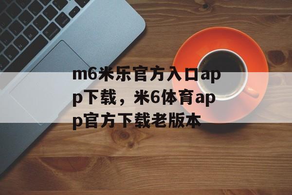 m6米乐官方入口app下载，米6体育app官方下载老版本